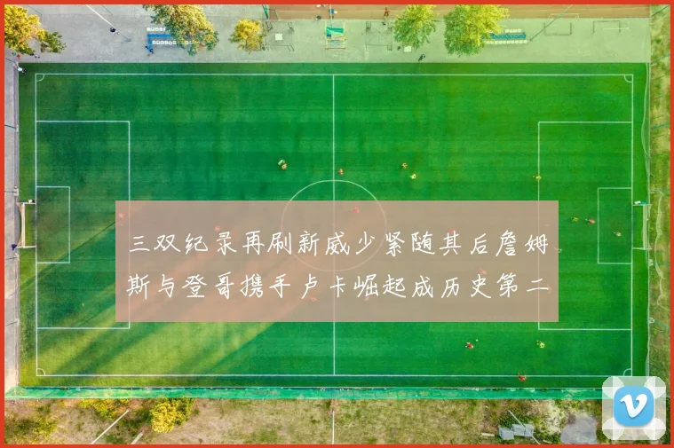 三双纪录再刷新威少紧随其后詹姆斯与登哥携手卢卡崛起成历史第二