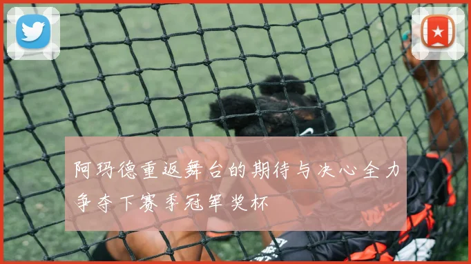 阿玛德重返舞台的期待与决心全力争夺下赛季冠军奖杯