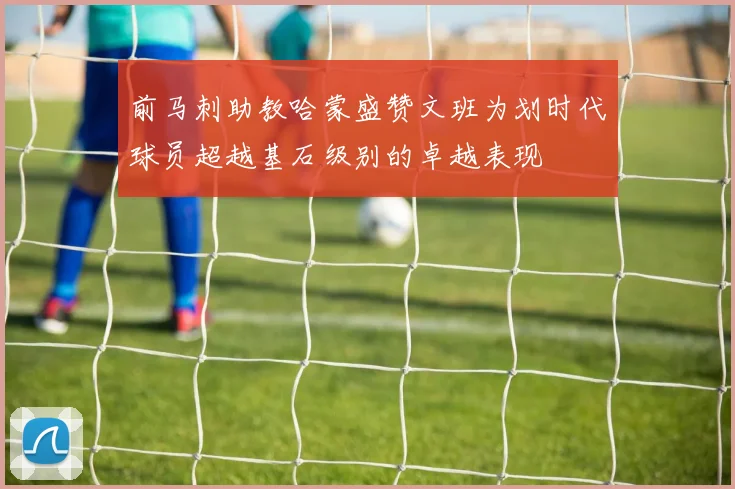 前马刺助教哈蒙盛赞文班为划时代球员超越基石级别的卓越表现