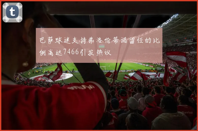 巴萨球迷支持弗洛伦蒂诺留任的比例高达7466引发热议