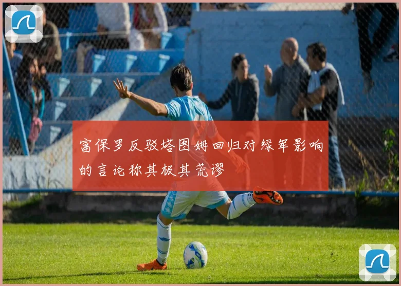 富保罗反驳塔图姆回归对绿军影响的言论称其极其荒谬