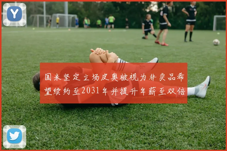 国米坚定立场皮奥被视为非卖品希望续约至2031年并提升年薪至双倍水平