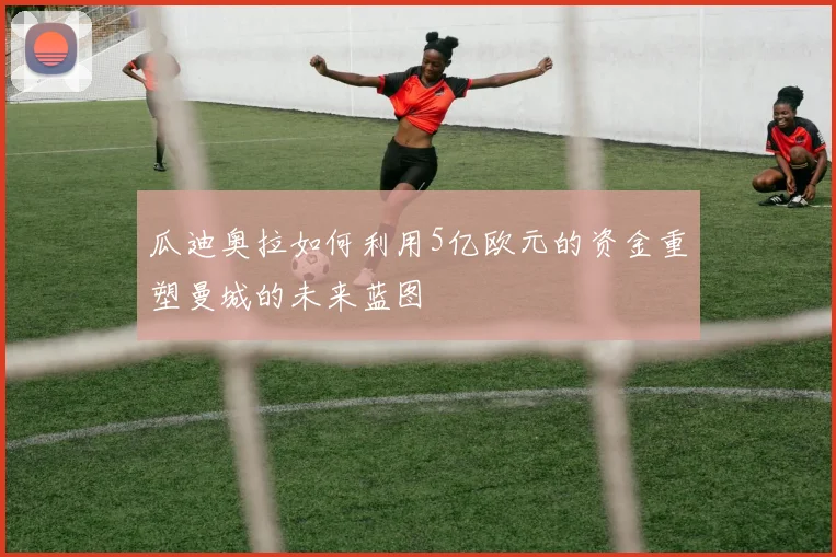 瓜迪奥拉如何利用5亿欧元的资金重塑曼城的未来蓝图