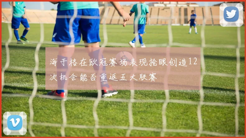 海于格在欧冠赛场表现抢眼创造12次机会能否重返五大联赛