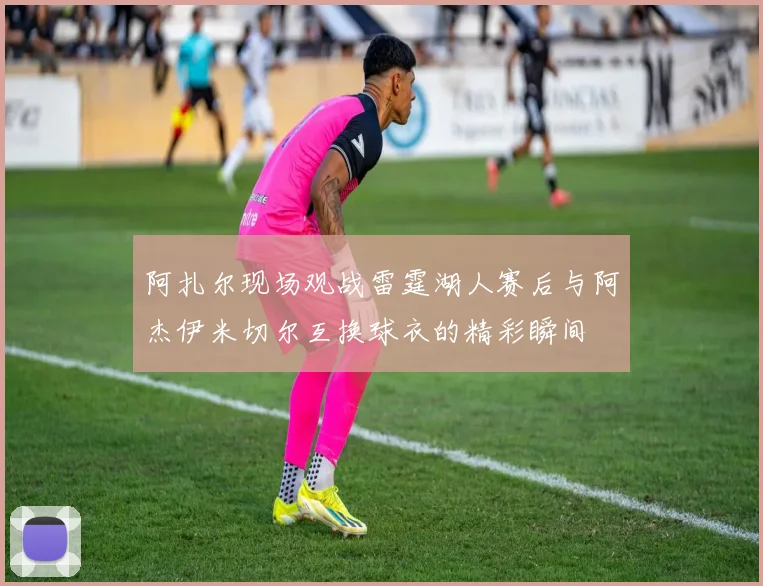 阿扎尔现场观战雷霆湖人赛后与阿杰伊米切尔互换球衣的精彩瞬间