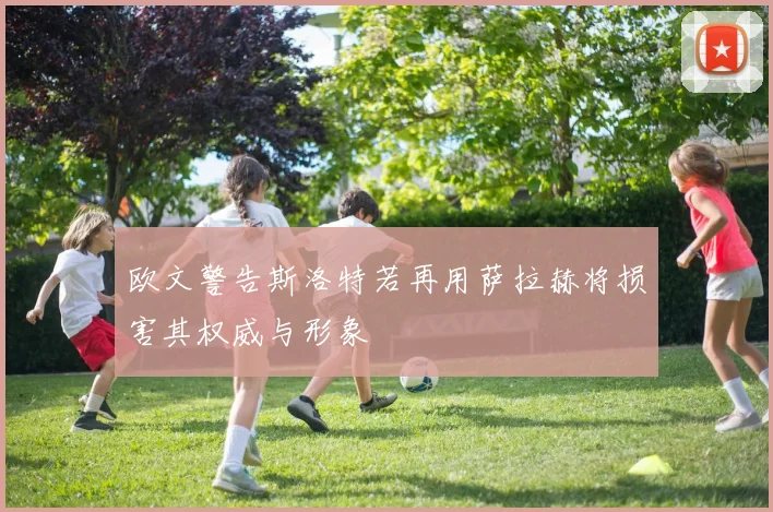 欧文警告斯洛特若再用萨拉赫将损害其权威与形象