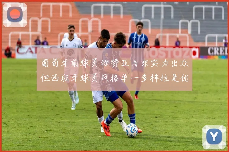 葡萄牙前球员称赞亚马尔实力出众但西班牙球员风格单一多样性是优势