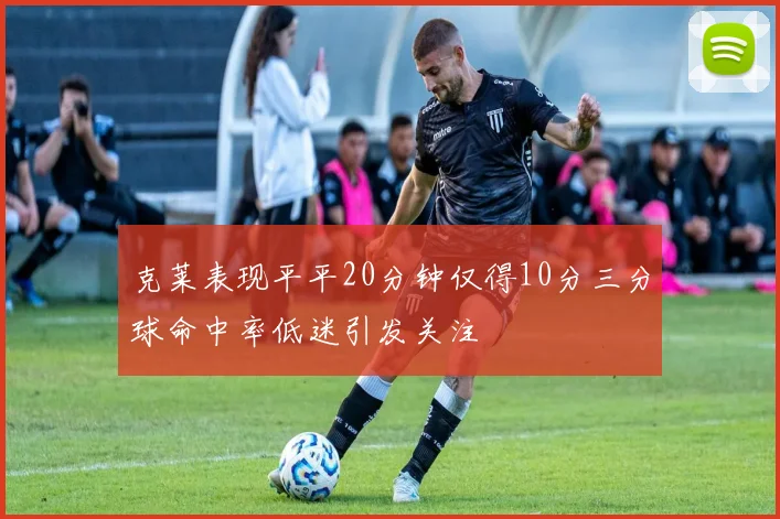 克莱表现平平20分钟仅得10分三分球命中率低迷引发关注