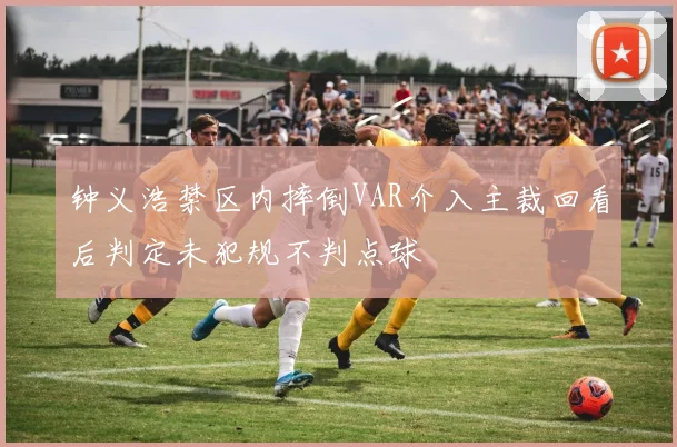 钟义浩禁区内摔倒VAR介入主裁回看后判定未犯规不判点球