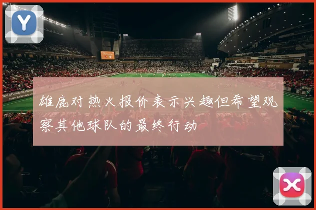 雄鹿对热火报价表示兴趣但希望观察其他球队的最终行动