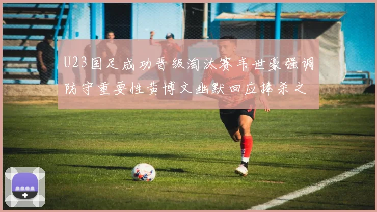 U23国足成功晋级淘汰赛韦世豪强调防守重要性黄博文幽默回应捧杀之说