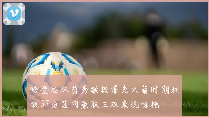 哈登各队首秀数据曝光火箭时期狂砍37分篮网豪取三双表现惊艳