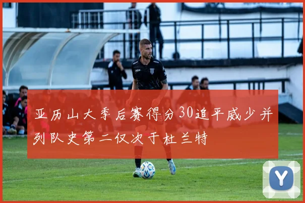 亚历山大季后赛得分30追平威少并列队史第二仅次于杜兰特