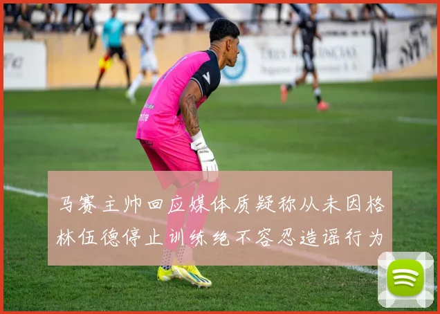 马赛主帅回应媒体质疑称从未因格林伍德停止训练绝不容忍造谣行为
