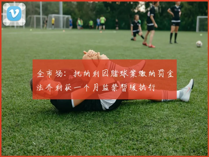 全市场：托纳利因赌球案缴纳罚金法乔利获一个月监禁暂缓执行