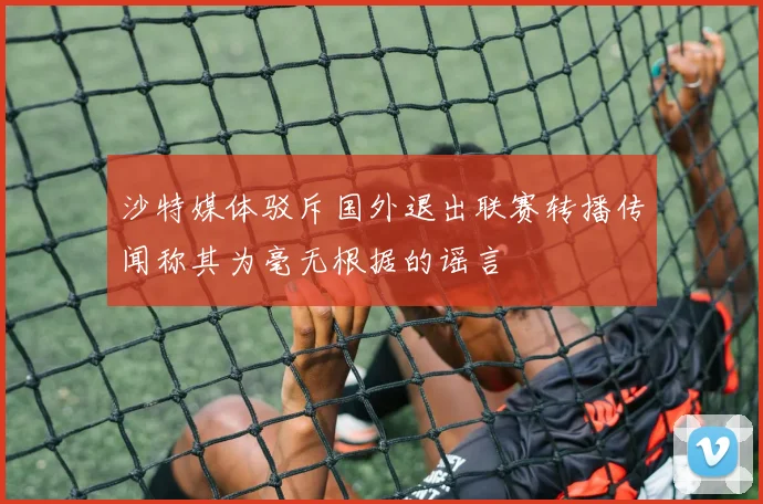 沙特媒体驳斥国外退出联赛转播传闻称其为毫无根据的谣言