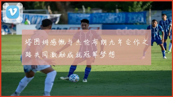 塔图姆感慨与杰伦布朗九年合作之路共同激励成就冠军梦想