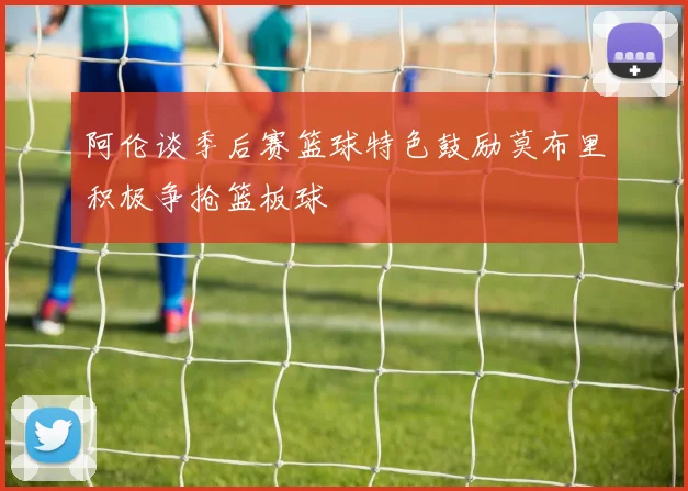 阿伦谈季后赛篮球特色鼓励莫布里积极争抢篮板球