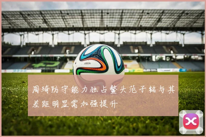 周琦防守能力独占鳌头范子铭与其差距明显需加强提升