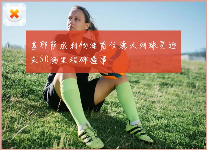 基耶萨成利物浦首位意大利球员迎来50场里程碑盛事