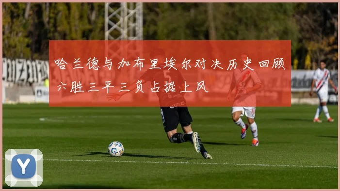 哈兰德与加布里埃尔对决历史回顾六胜三平三负占据上风